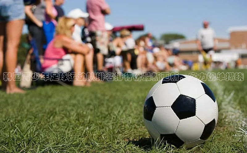 威廉希尔手机版登录入口引力传媒韩国青少年足球运动队排名排行榜最新更新，实力榜单揭晓