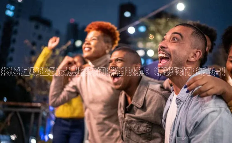 威廉希尔足球数据极氪智能科技揭秘足球运动员暴躁瞬间摔倒视频：精彩瞬间抢先看！