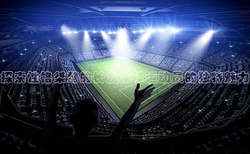 williamhill威廉在线体育网址百度游戏开放平台探索性格桀骜的长发足球运动员的独特魅力