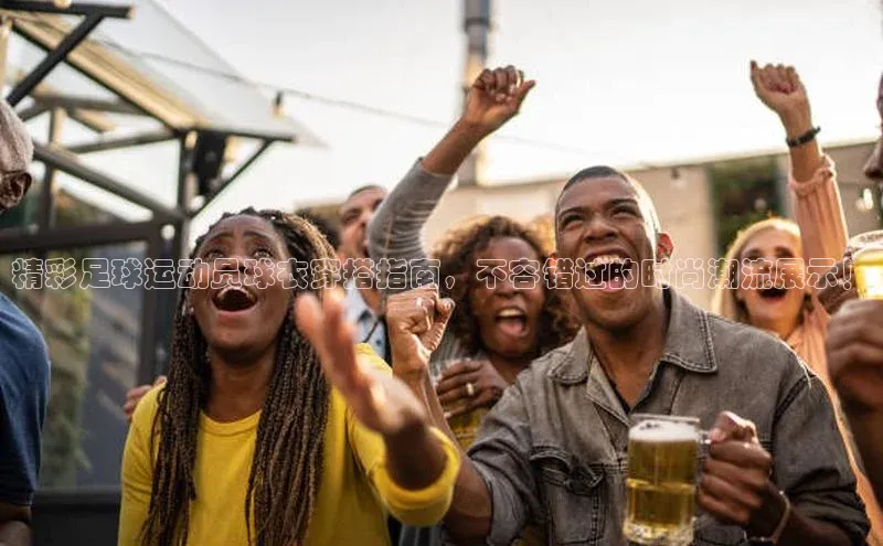 williamhill官网app梯哥哥科技精彩足球运动员球衣穿搭指南，不容错过的时尚潮流展示！