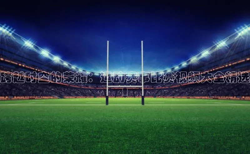 跨越时空的荣耀：运动赛事比赛视频大全精选