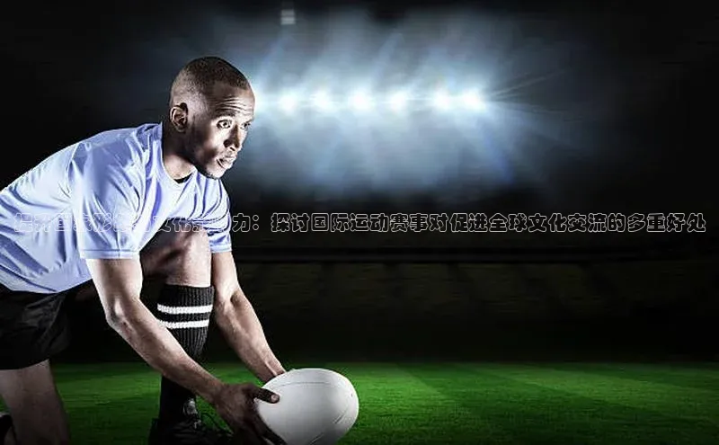 提升国家形象与文化影响力：探讨国际运动赛事对促进全球文化交流的多重好处